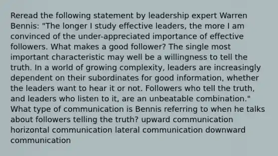 Reread the following statement by leadership expert Warren Bennis: "The longer I study effective leaders, the more I am convinced of the under-appreciated importance of effective followers. What makes a good follower? The single most important characteristic may well be a willingness to tell the truth. In a world of growing complexity, leaders are increasingly dependent on their subordinates for good information, whether the leaders want to hear it or not. Followers who tell the truth, and leaders who listen to it, are an unbeatable combination." What type of communication is Bennis referring to when he talks about followers telling the truth? upward communication horizontal communication lateral communication downward communication