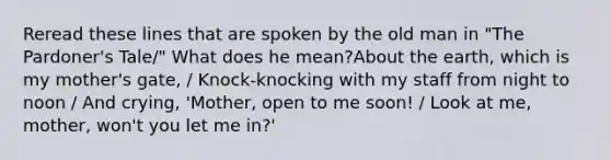 Reread these lines that are spoken by the old man in "The Pardoner's Tale/" What does he mean?About the earth, which is my mother's gate, / Knock-knocking with my staff from night to noon / And crying, 'Mother, open to me soon! / Look at me, mother, won't you let me in?'