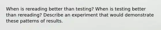 When is rereading better than testing? When is testing better than rereading? Describe an experiment that would demonstrate these patterns of results.