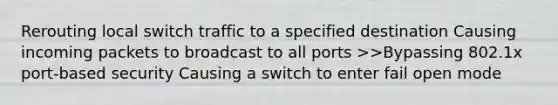 Rerouting local switch traffic to a specified destination Causing incoming packets to broadcast to all ports >>Bypassing 802.1x port-based security Causing a switch to enter fail open mode