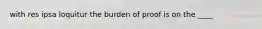 with res ipsa loquitur the burden of proof is on the ____