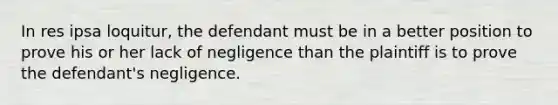 In res ipsa loquitur, the defendant must be in a better position to prove his or her lack of negligence than the plaintiff is to prove the defendant's negligence.