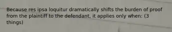 Because res ipsa loquitur dramatically shifts the burden of proof from the plaintiff to the defendant, it applies only when: (3 things)