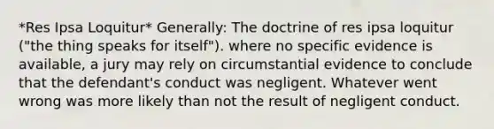 *Res Ipsa Loquitur* Generally: The doctrine of res ipsa loquitur ("the thing speaks for itself"). where no specific evidence is available, a jury may rely on circumstantial evidence to conclude that the defendant's conduct was negligent. Whatever went wrong was more likely than not the result of negligent conduct.