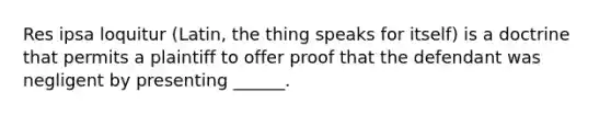 Res ipsa loquitur (Latin, the thing speaks for itself) is a doctrine that permits a plaintiff to offer proof that the defendant was negligent by presenting ______.