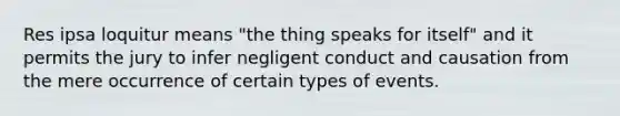 Res ipsa loquitur means "the thing speaks for itself" and it permits the jury to infer negligent conduct and causation from the mere occurrence of certain types of events.