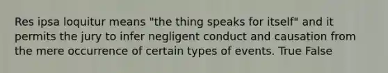 Res ipsa loquitur means "the thing speaks for itself" and it permits the jury to infer negligent conduct and causation from the mere occurrence of certain types of events. True False