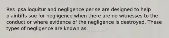 Res ipsa loquitur and negligence per se are designed to help plaintiffs sue for negligence when there are no witnesses to the conduct or where evidence of the negligence is destroyed. These types of negligence are known as: _______.