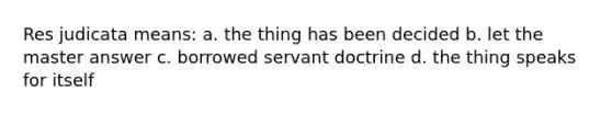 Res judicata means: a. the thing has been decided b. let the master answer c. borrowed servant doctrine d. the thing speaks for itself