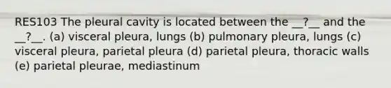 RES103 The pleural cavity is located between the __?__ and the __?__. (a) visceral pleura, lungs (b) pulmonary pleura, lungs (c) visceral pleura, parietal pleura (d) parietal pleura, thoracic walls (e) parietal pleurae, mediastinum