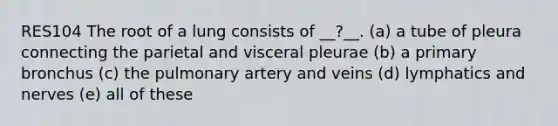 RES104 The root of a lung consists of __?__. (a) a tube of pleura connecting the parietal and visceral pleurae (b) a primary bronchus (c) the pulmonary artery and veins (d) lymphatics and nerves (e) all of these