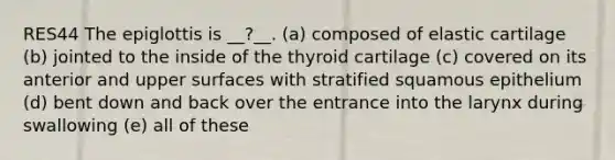 RES44 The epiglottis is __?__. (a) composed of elastic cartilage (b) jointed to the inside of the thyroid cartilage (c) covered on its anterior and upper surfaces with stratified squamous epithelium (d) bent down and back over the entrance into the larynx during swallowing (e) all of these