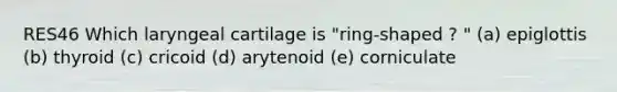 RES46 Which laryngeal cartilage is "ring-shaped ? " (a) epiglottis (b) thyroid (c) cricoid (d) arytenoid (e) corniculate