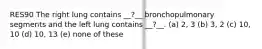 RES90 The right lung contains __?__ bronchopulmonary segments and the left lung contains __?__. (a) 2, 3 (b) 3, 2 (c) 10, 10 (d) 10, 13 (e) none of these