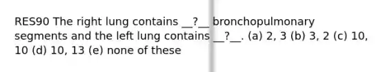 RES90 The right lung contains __?__ bronchopulmonary segments and the left lung contains __?__. (a) 2, 3 (b) 3, 2 (c) 10, 10 (d) 10, 13 (e) none of these