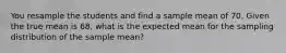 You resample the students and find a sample mean of 70. Given the true mean is 68, what is the expected mean for the sampling distribution of the sample mean?