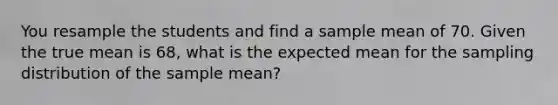 You resample the students and find a sample mean of 70. Given the true mean is 68, what is the expected mean for the sampling distribution of the sample mean?