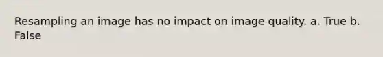 Resampling an image has no impact on image quality. a. True b. False