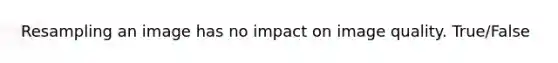 Resampling an image has no impact on image quality. True/False