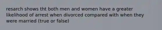 resarch shows tht both men and women have a greater likelihood of arrest when divorced compared with when they were married (true or false)