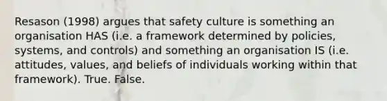 Resason (1998) argues that safety culture is something an organisation HAS (i.e. a framework determined by policies, systems, and controls) and something an organisation IS (i.e. attitudes, values, and beliefs of individuals working within that framework). True. False.