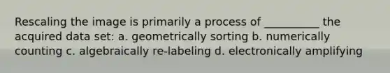 Rescaling the image is primarily a process of __________ the acquired data set: a. geometrically sorting b. numerically counting c. algebraically re-labeling d. electronically amplifying