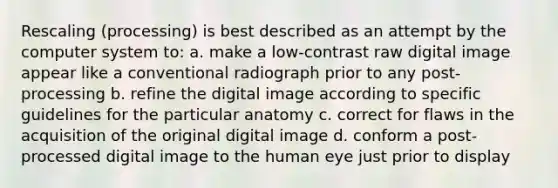 Rescaling (processing) is best described as an attempt by the computer system to: a. make a low-contrast raw digital image appear like a conventional radiograph prior to any post-processing b. refine the digital image according to specific guidelines for the particular anatomy c. correct for flaws in the acquisition of the original digital image d. conform a post-processed digital image to the human eye just prior to display