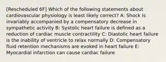 [Rescheduled 6F] Which of the following statements about cardiovascular physiology is least likely correct? A: Shock is invariably accompanied by a compensatory decrease in sympathetic activity B: Systolic heart failure is defined as a reduction of cardiac muscle contractility C: Diastolic heart failure is the inability of ventricle to relax normally D: Compensatory fluid retention mechanisms are evoked in heart failure E: Myocardial infarction can cause cardiac failure