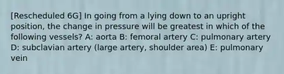 [Rescheduled 6G] In going from a lying down to an upright position, the change in pressure will be greatest in which of the following vessels? A: aorta B: femoral artery C: pulmonary artery D: subclavian artery (large artery, shoulder area) E: pulmonary vein