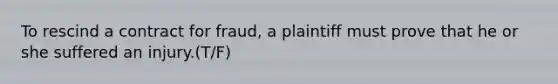 To rescind a contract for fraud, a plaintiff must prove that he or she suffered an injury.(T/F)