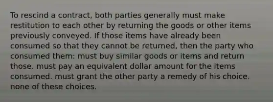 To rescind a contract, both parties generally must make restitution to each other by returning the goods or other items previously conveyed. If those items have already been consumed so that they cannot be returned, then the party who consumed them: must buy similar goods or items and return those. must pay an equivalent dollar amount for the items consumed. must grant the other party a remedy of his choice. none of these choices.