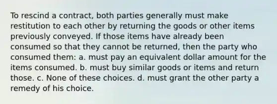 To rescind a contract, both parties generally must make restitution to each other by returning the goods or other items previously conveyed. If those items have already been consumed so that they cannot be returned, then the party who consumed them: a. must pay an equivalent dollar amount for the items consumed. b. must buy similar goods or items and return those. c. None of these choices. d. must grant the other party a remedy of his choice.