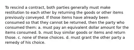 To rescind a contract, both parties generally must make restitution to each other by returning the goods or other items previously conveyed. If those items have already been consumed so that they cannot be returned, then the party who consumed them: a. must pay an equivalent dollar amount for the items consumed. b. must buy similar goods or items and return those. c. none of these choices. d. must grant the other party a remedy of his choice.