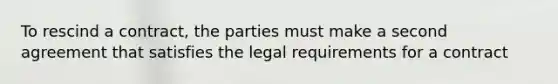 To rescind a contract, the parties must make a second agreement that satisfies the legal requirements for a contract