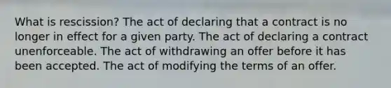 What is rescission? The act of declaring that a contract is no longer in effect for a given party. The act of declaring a contract unenforceable. The act of withdrawing an offer before it has been accepted. The act of modifying the terms of an offer.