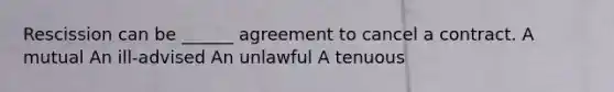 Rescission can be ______ agreement to cancel a contract. A mutual An ill-advised An unlawful A tenuous