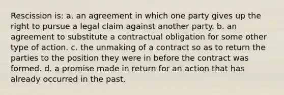 Rescission is: a. an agreement in which one party gives up the right to pursue a legal claim against another party. b. an agreement to substitute a contractual obligation for some other type of action. c. the unmaking of a contract so as to return the parties to the position they were in before the contract was formed. d. a promise made in return for an action that has already occurred in the past.