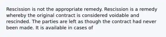 Rescission is not the appropriate remedy. Rescission is a remedy whereby the original contract is considered voidable and rescinded. The parties are left as though the contract had never been made. It is available in cases of