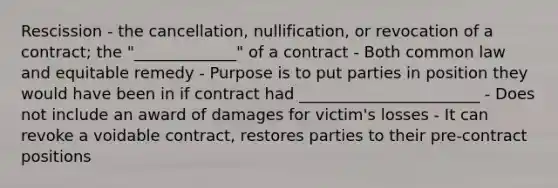 Rescission - the cancellation, nullification, or revocation of a contract; the "_____________" of a contract - Both common law and equitable remedy - Purpose is to put parties in position they would have been in if contract had _______________________ - Does not include an award of damages for victim's losses - It can revoke a voidable contract, restores parties to their pre-contract positions