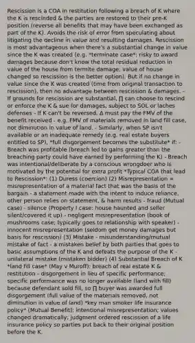 Rescission is a COA in restitution following a breach of K where the K is rescinded & the parties are restored to their pre-K position (reverse all benefits that may have been exchanged as part of the K). Avoids the risk of error from speculating about litigating the decline in value and resulting damages. Rescission is most advantageous when there's a substantial change in value since the K was created (e.g. *terminate case*: risky to award damages because don't know the total residual reduction in value of the house from termite damage; value of house changed so rescission is the better option). But if no change in value since the K was created (time from original transaction to rescission), then no advantage between rescission & damages. - If grounds for rescission are substantial, ∏ can choose to rescind or enforce the K & sue for damages, subject to SOL or laches defenses - If K can't be reversed, ∆ must pay the FMV of the benefit received - e.g. FMV of materials removed in land fill case, not diminution in value of land. - Similarly, when SP isn't available or an inadequate remedy (e.g. real estate buyers entitled to SP), *full disgorgement becomes the substitute* if: - Breach was profitable (breach led to gains greater than the breaching party could have earned by performing the K) - Breach was intentional/deliberate by a conscious wrongdoer who is motivated by the potential for extra profit *Typical COA that lead to Rescission*: (1) Duress (coercion) (2) Misrepresentation = misrepresentation of a material fact that was the basis of the bargain - a statement made with the intent to induce reliance, other person relies on statement, & harm results - fraud (Mutual case) - silence (Property I case: house haunted and seller silent/covered it up) - negligent misrepresentation (book of mushrooms case; typically goes to relationship with speaker) - innocent misrepresentation (seldom get money damages but basis for rescission) (3) Mistake - misunderstanding/mutual mistake of fact - a mistaken belief by both parties that goes to basic assumptions of the K and defeats the purpose of the K - unilateral mistake (mistaken bidder) (4) Substantial Breach of K *land fill case* (May v Muroff): breach of real estate K & restitution - disgorgement in lieu of specific performance; specific performance was no longer available (land with fill) because defendant sold fill, so ∏ buyer was awarded full disgorgement (full value of the materials removed, not diminution in value of land) *key man smoker life insurance policy* (Mutual Benefit): intentional misrepresentation; values changed dramatically; judgment ordered rescission of a life insurance policy so parties put back to their original position before the K.