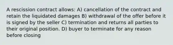 A rescission contract allows: A) cancellation of the contract and retain the liquidated damages B) withdrawal of the offer before it is signed by the seller C) termination and returns all parties to their original position. D) buyer to terminate for any reason before closing