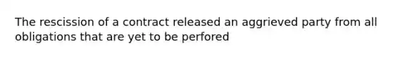 The rescission of a contract released an aggrieved party from all obligations that are yet to be perfored