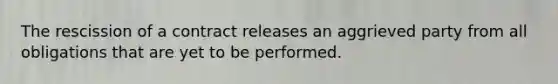 The rescission of a contract releases an aggrieved party from all obligations that are yet to be performed.