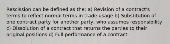 Rescission can be defined as the: a) Revision of a contract's terms to reflect normal terms in trade usage b) Substitution of one contract party for another party, who assumes responsibility c) Dissolution of a contract that returns the parties to their original positions d) Full performance of a contract