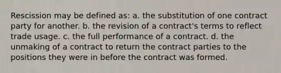 Rescission may be defined as: a. the substitution of one contract party for another. b. the revision of a contract's terms to reflect trade usage. c. the full performance of a contract. d. the unmaking of a contract to return the contract parties to the positions they were in before the contract was formed.