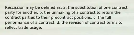 Rescission may be defined as: a. the substitution of one contract party for another. b. the unmaking of a contract to return the contract parties to their precontract positions. c. the full performance of a contract. d. the revision of contract terms to reflect trade usage.