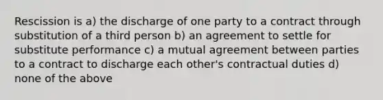 Rescission is a) the discharge of one party to a contract through substitution of a third person b) an agreement to settle for substitute performance c) a mutual agreement between parties to a contract to discharge each other's contractual duties d) none of the above