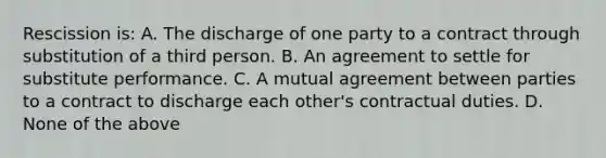 Rescission is: A. The discharge of one party to a contract through substitution of a third person. B. An agreement to settle for substitute performance. C. A mutual agreement between parties to a contract to discharge each other's contractual duties. D. None of the above