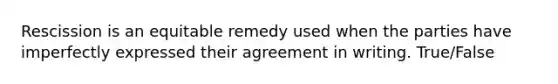 Rescission is an equitable remedy used when the parties have imperfectly expressed their agreement in writing. True/False