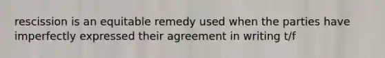 rescission is an equitable remedy used when the parties have imperfectly expressed their agreement in writing t/f